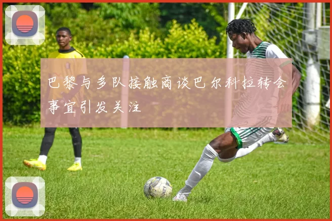 巴黎与多队接触商谈巴尔科拉转会事宜引发关注