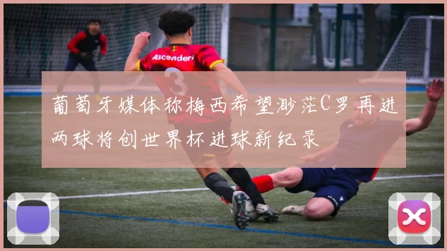 葡萄牙媒体称梅西希望渺茫C罗再进两球将创世界杯进球新纪录