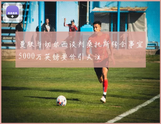 曼联与切尔西谈判桑托斯转会事宜5000万英镑要价引关注