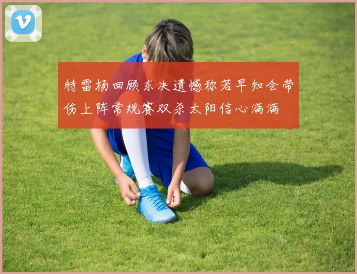 特雷杨回顾东决遗憾称若早知会带伤上阵常规赛双杀太阳信心满满