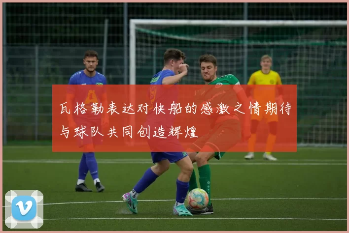 瓦格勒表达对快船的感激之情期待与球队共同创造辉煌
