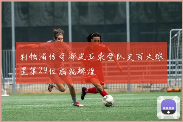 利物浦传奇海皮亚荣登队史百大球星第29位成就辉煌