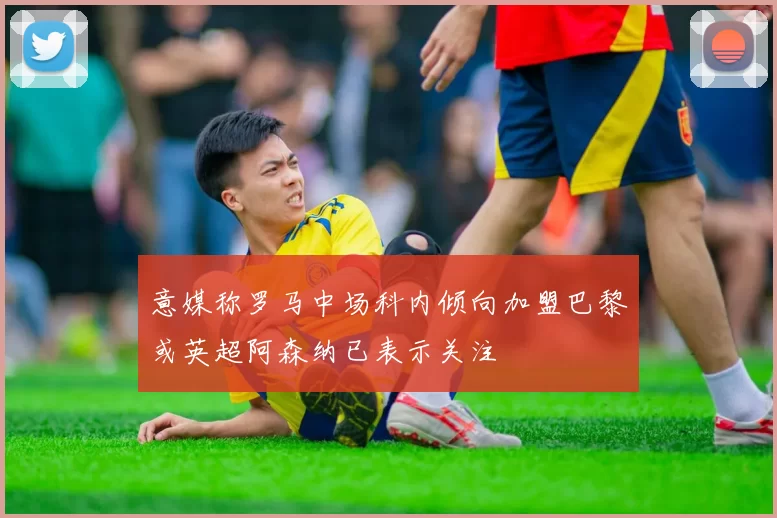 意媒称罗马中场科内倾向加盟巴黎或英超阿森纳已表示关注